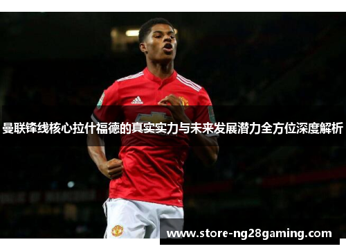 曼联锋线核心拉什福德的真实实力与未来发展潜力全方位深度解析