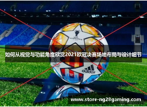 如何从视觉与功能角度欣赏2021欧冠决赛场地布局与设计细节