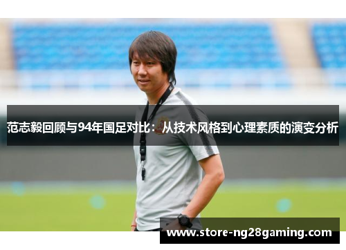 范志毅回顾与94年国足对比：从技术风格到心理素质的演变分析