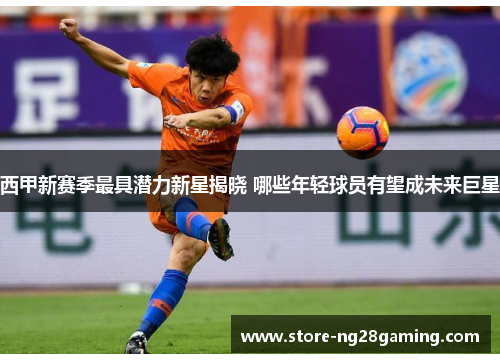 西甲新赛季最具潜力新星揭晓 哪些年轻球员有望成未来巨星