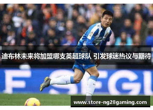 迪布林未来将加盟哪支英超球队 引发球迷热议与期待