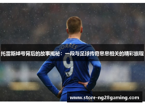 托雷斯绰号背后的故事揭秘：一段与足球传奇息息相关的精彩旅程