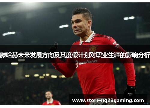 滕哈赫未来发展方向及其度假计划对职业生涯的影响分析