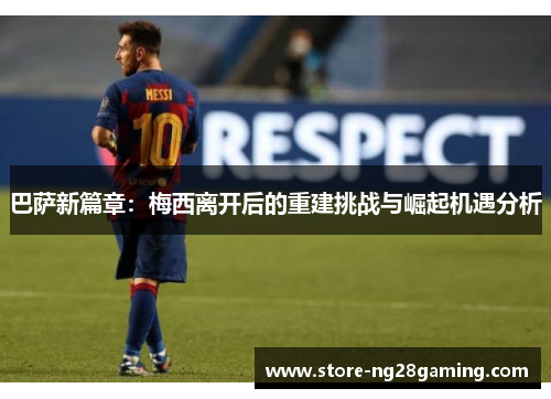 巴萨新篇章：梅西离开后的重建挑战与崛起机遇分析