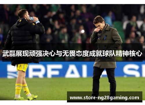 武磊展现顽强决心与无畏态度成就球队精神核心