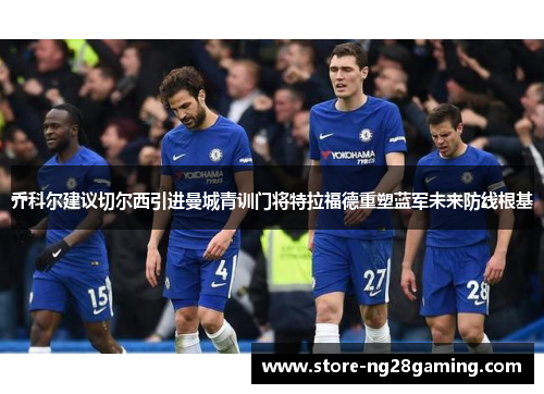 乔科尔建议切尔西引进曼城青训门将特拉福德重塑蓝军未来防线根基