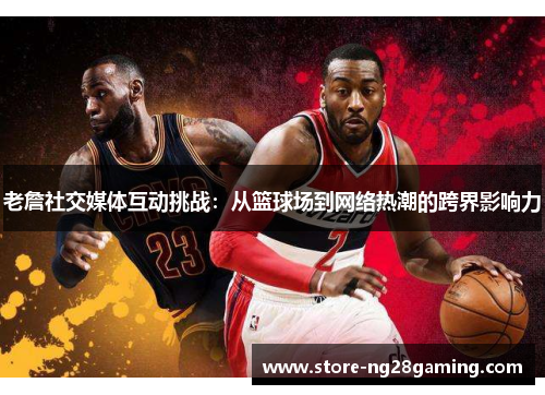 老詹社交媒体互动挑战：从篮球场到网络热潮的跨界影响力